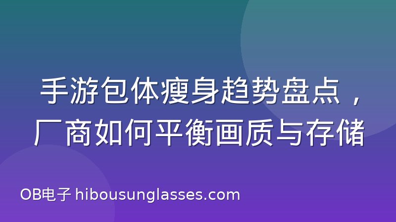 手游包体瘦身趋势盘点，厂商如何平衡画质与存储